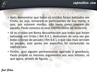 • Após demonstrar que todos os cristãos foram batizados em
Cristo, ou seja, tornaram-se participantes da Sua morte, e
que, por estarem mortos, não havia como viverem no
pecado, Paulo convoca os seus interlocutores ao raciocínio.
• Se os cristãos em Roma desconheciam que todos que foram
batizados em Cristo ( Rm 6:3 ), destruíram de uma vez por
todas o corpo do pecado ( Rm 6:6 ), e que não mais serviam
ao pecado, este ponto em específico foi esclarecido no
capítulo seis.
• Porém, caso alguém permanecesse agarrado à ignorância,
Paulo propõe os mesmos argumentos aos seus leitores, só
que agora, através de figuras.
 