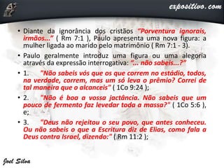 • Diante da ignorância dos cristãos “Porventura ignorais,
irmãos...” ( Rm 7:1 ), Paulo apresenta uma nova figura: a
mulher ligada ao marido pelo matrimônio ( Rm 7:1 - 3).
• Paulo geralmente introduz uma figura ou uma alegoria
através da expressão interrogativa: “... não sabeis...?”
• 1. "Não sabeis vós que os que correm no estádio, todos,
na verdade, correm, mas um só leva o prêmio? Correi de
tal maneira que o alcanceis" ( 1Co 9:24 );
• 2. "Não é boa a vossa jactância. Não sabeis que um
pouco de fermento faz levedar toda a massa?" ( 1Co 5:6 ),
e;
• 3. "Deus não rejeitou o seu povo, que antes conheceu.
Ou não sabeis o que a Escritura diz de Elias, como fala a
Deus contra Israel, dizendo:" ( Rm 11:2 );
 