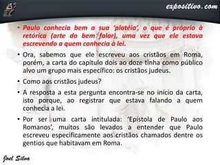 • Paulo conhecia bem a sua ‘platéia’, o que é próprio à
retórica (arte do bem falar), uma vez que ele estava
escrevendo a quem conhecia à lei.
• Ora, sabemos que ele escreveu aos cristãos em Roma,
porém, a carta do capítulo dois ao doze tinha como público
alvo um grupo mais específico: os cristãos judeus.
• Como aos cristãos judeus?
• A resposta a esta pergunta encontra-se no início da carta,
isto porque, ao registrar que estava falando a quem
conhecia a lei.
• Por ser uma carta intitulada: ‘Epístola de Paulo aos
Romanos’, muitos são levados a entender que Paulo
escreveu especificamente aos cristãos chamados dentre os
gentios que habitavam em Roma.
 