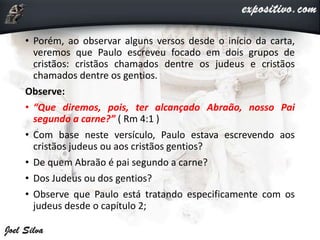 • Porém, ao observar alguns versos desde o início da carta,
veremos que Paulo escreveu focado em dois grupos de
cristãos: cristãos chamados dentre os judeus e cristãos
chamados dentre os gentios.
Observe:
• “Que diremos, pois, ter alcançado Abraão, nosso Pai
segundo a carne?” ( Rm 4:1 )
• Com base neste versículo, Paulo estava escrevendo aos
cristãos judeus ou aos cristãos gentios?
• De quem Abraão é pai segundo a carne?
• Dos Judeus ou dos gentios?
• Observe que Paulo está tratando especificamente com os
judeus desde o capítulo 2;
 