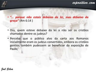 • “... porque não estais debaixo da lei, mas debaixo da
graça” (Rm 6:14 )
• Ora, quem esteve debaixo da lei a não ser os cristãos
chamados dentre os judeus?
• Perceba que o público alvo da carta aos Romanos
inicialmente eram os judeus convertidos, embora os cristãos
gentios também pudessem se beneficiar da exposição de
Paulo;
 