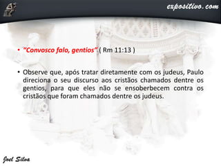 • “Convosco falo, gentios” ( Rm 11:13 )
• Observe que, após tratar diretamente com os judeus, Paulo
direciona o seu discurso aos cristãos chamados dentre os
gentios, para que eles não se ensoberbecem contra os
cristãos que foram chamados dentre os judeus.
 