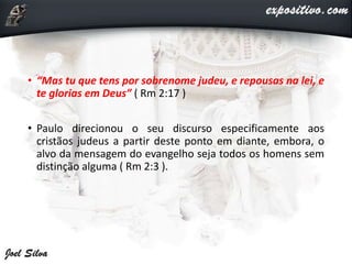 • “Mas tu que tens por sobrenome judeu, e repousas na lei, e
te glorias em Deus” ( Rm 2:17 )
• Paulo direcionou o seu discurso especificamente aos
cristãos judeus a partir deste ponto em diante, embora, o
alvo da mensagem do evangelho seja todos os homens sem
distinção alguma ( Rm 2:3 ).
 