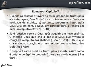 Romanos - Capítulo 7
• Quando os cristãos estavam na carne produziam frutos para
a morte, agora, 'em Cristo', os cristãos servem a Deus em
novidade de espírito, e, portanto, produzem frutos para
Deus“Cria em mim, ó Deus, um coração puro, e renova em
mim um espírito reto” ( Sl 51:10 ).
• Só é ´possível servir a Deus após adquirir um novo espírito.
O mesmo Deus que cria a paz é o Deus que vivifica o
coração e o espírito dos abatidos ( Is 57:15 -19). O Deus que
cria um novo coração é o mesmo que produz o fruto dos
lábios (Is 57:19).
• É próprio à carne produzir frutos para a morte, assim como
é próprio do Espírito produzir frutos para a vida eterna ( Rm
6:16 ).
 