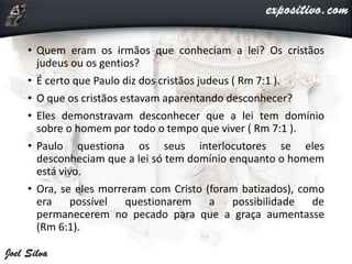 • Quem eram os irmãos que conheciam a lei? Os cristãos
judeus ou os gentios?
• É certo que Paulo diz dos cristãos judeus ( Rm 7:1 ).
• O que os cristãos estavam aparentando desconhecer?
• Eles demonstravam desconhecer que a lei tem domínio
sobre o homem por todo o tempo que viver ( Rm 7:1 ).
• Paulo questiona os seus interlocutores se eles
desconheciam que a lei só tem domínio enquanto o homem
está vivo.
• Ora, se eles morreram com Cristo (foram batizados), como
era possível questionarem a possibilidade de
permanecerem no pecado para que a graça aumentasse
(Rm 6:1).
 