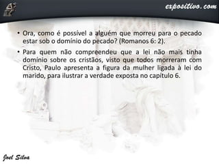• Ora, como é possível a alguém que morreu para o pecado
estar sob o domínio do pecado? (Romanos 6: 2).
• Para quem não compreendeu que a lei não mais tinha
domínio sobre os cristãos, visto que todos morreram com
Cristo, Paulo apresenta a figura da mulher ligada à lei do
marido, para ilustrar a verdade exposta no capítulo 6.
 