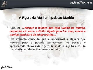 A Figura da Mulher ligada ao Marido
• (Cap. 2) “...Porque a mulher que está sujeita ao marido,
enquanto ele viver, está-lhe ligada pela lei; mas, morto o
marido, está livre da lei do marido...”
• Um exemplo claro de que é impossível a alguém que
morreu para o pecado permanecer no pecado é
apresentado através da figura da mulher sujeita a lei do
marido (lei estabelecida no matrimonio).
 
