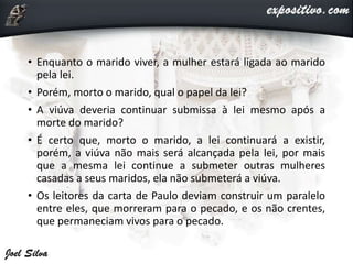 • Enquanto o marido viver, a mulher estará ligada ao marido
pela lei.
• Porém, morto o marido, qual o papel da lei?
• A viúva deveria continuar submissa à lei mesmo após a
morte do marido?
• É certo que, morto o marido, a lei continuará a existir,
porém, a viúva não mais será alcançada pela lei, por mais
que a mesma lei continue a submeter outras mulheres
casadas a seus maridos, ela não submeterá a viúva.
• Os leitores da carta de Paulo deviam construir um paralelo
entre eles, que morreram para o pecado, e os não crentes,
que permaneciam vivos para o pecado.
 