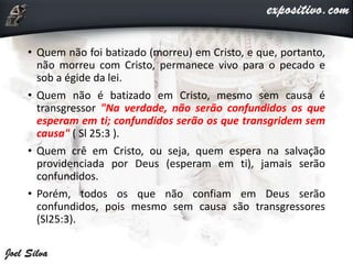 • Quem não foi batizado (morreu) em Cristo, e que, portanto,
não morreu com Cristo, permanece vivo para o pecado e
sob a égide da lei.
• Quem não é batizado em Cristo, mesmo sem causa é
transgressor "Na verdade, não serão confundidos os que
esperam em ti; confundidos serão os que transgridem sem
causa" ( Sl 25:3 ).
• Quem crê em Cristo, ou seja, quem espera na salvação
providenciada por Deus (esperam em ti), jamais serão
confundidos.
• Porém, todos os que não confiam em Deus serão
confundidos, pois mesmo sem causa são transgressores
(Sl25:3).
 
