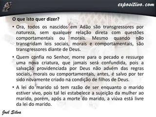 O que isto quer dizer?
• Ora, todos os nascidos em Adão são transgressores por
natureza, sem qualquer relação direta com questões
comportamentais ou morais. Mesmo quando não
transgridam leis sociais, morais e comportamentais, são
transgressores diante de Deus.
• Quem confia no Senhor, morre para o pecado e ressurge
uma nova criatura, que jamais será confundida, pois a
salvação providenciada por Deus não advém das regras
sociais, morais ou comportamentais, antes, é salvo por ter
sido novamente criado na condição de filhos de Deus.
• A lei do marido só tem razão de ser enquanto o marido
estiver vivo, pois tal lei estabelece a sujeição da mulher ao
marido, porém, após a morte do marido, a viúva está livre
da lei do marido.
 