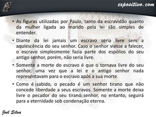 • As figuras utilizadas por Paulo, tanto da escravidão quanto
da mulher ligada ao marido pela lei são simples de
entender.
• Diante da lei jamais um escravo seria livre sem a
aquiescência do seu senhor. Caso o senhor viesse a falecer,
o escravo simplesmente fazia parte dos espólios do seu
antigo senhor, porém, não seria livre.
• Somente a morte do escravo é que o tornava livre do seu
senhor, uma vez que a lei e o antigo senhor nada
representavam para o escravo após a sua morte.
• Como é sabido, o pecado é um senhor tirano que não
concede liberdade a seus escravos. Somente a morte deixa
livre o pecador do seu tirano senhor, no entanto, seguirá
para a eternidade sob condenação eterna.
 