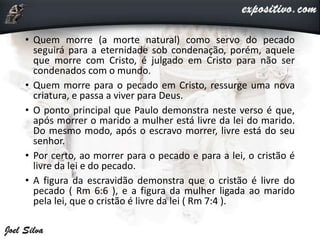 • Quem morre (a morte natural) como servo do pecado
seguirá para a eternidade sob condenação, porém, aquele
que morre com Cristo, é julgado em Cristo para não ser
condenados com o mundo.
• Quem morre para o pecado em Cristo, ressurge uma nova
criatura, e passa a viver para Deus.
• O ponto principal que Paulo demonstra neste verso é que,
após morrer o marido a mulher está livre da lei do marido.
Do mesmo modo, após o escravo morrer, livre está do seu
senhor.
• Por certo, ao morrer para o pecado e para a lei, o cristão é
livre da lei e do pecado.
• A figura da escravidão demonstra que o cristão é livre do
pecado ( Rm 6:6 ), e a figura da mulher ligada ao marido
pela lei, que o cristão é livre da lei ( Rm 7:4 ).
 