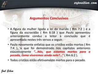 Argumentos Conclusivos
• A figura da mulher ligada a lei do marido ( Rm 7:2 ) e a
figura da escravidão ( Rm 6:18 ) que Paulo apresentou
anteriormente conduz o leitor à conclusão que é
apresentada nestes três versos a seguir.
• Paulo novamente enfatiza que os cristãos estão mortos ( Rm
7:4 ), o que foi demonstrado nos capítulos anteriores
exaustivamente “...Nós, que estamos mortos para o
pecado, como viveremos ainda nele?...” ( Rm 6:2 ).
• Todos cristãos estão efetivamente mortos para o pecado.
 