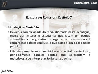 Epístola aos Romanos - Capítulo 7
Introdução e Conteúdo
• Devido a complexidade do tema abordado nesta exposição,
indico aos leitores e estudantes que façam um estudo
sistemático e progressivo de alguns textos essenciais à
compreensão deste capítulo, e que estão à disposição neste
portal.
• Leia atentamente os comentários aos capítulos anteriores,
principalmente aqueles pontos que apresentam a
metodologia de interpretação da carta paulina.
 