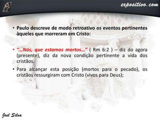 • Paulo descreve de modo retroativo os eventos pertinentes
àqueles que morreram em Cristo:
• “...Nós, que estamos mortos...” ( Rm 6:2 ) – diz do agora
(presente), diz da nova condição pertinente a vida dos
cristãos.
• Para alcançar esta posição (mortos para o pecado), os
cristãos ressurgiram com Cristo (vivos para Deus);
 