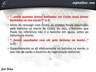 • “...todos quantos fomos batizados em Cristo Jesus fomos
batizados na sua morte?” (v.3)
• Antes de ressurgir com Cristo, os cristãos foram sepultados
pelo batismo na morte de Cristo, ou seja, o batismo que
Paulo faz referência não é o batismo em águas, antes ao
batismo na morte;
• “...fomos sepultados com ele pelo batismo na morte...”
(v.4);
• Osepultamento se dá efetivamente no batismo na morte, o
que não dá vazão a doutrina da regeneração batismal;
 