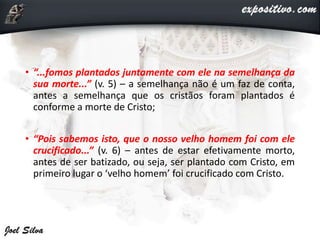 • “...fomos plantados juntamente com ele na semelhança da
sua morte...” (v. 5) – a semelhança não é um faz de conta,
antes a semelhança que os cristãos foram plantados é
conforme a morte de Cristo;
• “Pois sabemos isto, que o nosso velho homem foi com ele
crucificado...” (v. 6) – antes de estar efetivamente morto,
antes de ser batizado, ou seja, ser plantado com Cristo, em
primeiro lugar o ‘velho homem’ foi crucificado com Cristo.
 
