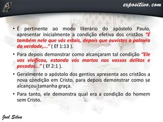 • É pertinente ao modo literário do apóstolo Paulo,
apresentar inicialmente a condição efetiva dos cristãos “É
também nele que vós estais, depois que ouvistes a palavra
da verdade,...” ( Ef 1:13 ).
• Para depois demonstrar como alcançaram tal condição “Ele
vos vivificou, estando vós mortos nos vossos delitos e
pecados...” ( Ef 2:1 ).
• Geralmente o apóstolo dos gentios apresenta aos cristãos a
nova condição em Cristo, para depois demonstrar como se
alcançou tamanha graça.
• Para tanto, ele demonstra qual era a condição do homem
sem Cristo.
 