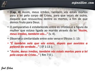 • (Cap. 4) Assim, meus irmãos, também vós estais mortos
para a lei pelo corpo de Cristo, para que sejais de outro,
daquele que ressuscitou dentre os mortos, a fim de que
demos fruto para Deus.
• O comparativo é estabelecido entre os cristãos e a figura da
mulher que estava ligada ao marido através da lei “Assim,
meus irmãos, também vós...” (v. 4).
• Observe a similaridade entre este verso e Efésios 1: 13:
• “É também nele que vós estais, depois que ouvistes a
palavra da verdade...” ( Ef 1:13 );
• “Assim, meus irmãos, também vós estais mortos para a lei
pelo corpo de Cristo...” ( Rm 7:4 ).
 