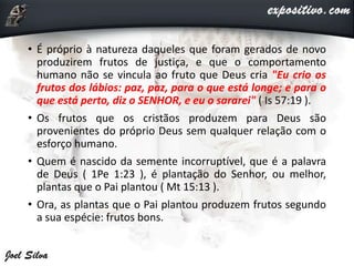 • É próprio à natureza daqueles que foram gerados de novo
produzirem frutos de justiça, e que o comportamento
humano não se vincula ao fruto que Deus cria "Eu crio os
frutos dos lábios: paz, paz, para o que está longe; e para o
que está perto, diz o SENHOR, e eu o sararei" ( Is 57:19 ).
• Os frutos que os cristãos produzem para Deus são
provenientes do próprio Deus sem qualquer relação com o
esforço humano.
• Quem é nascido da semente incorruptível, que é a palavra
de Deus ( 1Pe 1:23 ), é plantação do Senhor, ou melhor,
plantas que o Pai plantou ( Mt 15:13 ).
• Ora, as plantas que o Pai plantou produzem frutos segundo
a sua espécie: frutos bons.
 
