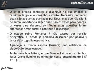 • O leitor precisa conhecer e distinguir no que implica o
caminho largo e o caminho estreito. Necessita conhecer
quais são as plantas plantadas por Deus, e as que não são. É
de suma importância saber quais são os vasos para honra e
os vasos para desonra, etc. Todas estas questões foram
abordadas neste portal e continua à disposição.
• O estudo sobre Romanos 7 não passou por revisão
ortográfica, e, desde já pedimos desculpar por possíveis
erros de ortografia e gramática.
• Agradeço a minha esposa (Jussara) por colaborar na
elaboração deste estudo.
• Tenha uma boa leitura, e que Deus e Pai de nosso Senhor
Jesus Cristo ilumine os olhos do nosso entendimento ( Ef
1:18 ).
 