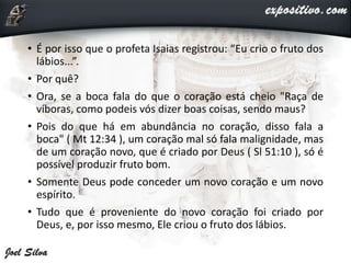 • É por isso que o profeta Isaias registrou: “Eu crio o fruto dos
lábios...”.
• Por quê?
• Ora, se a boca fala do que o coração está cheio "Raça de
víboras, como podeis vós dizer boas coisas, sendo maus?
• Pois do que há em abundância no coração, disso fala a
boca" ( Mt 12:34 ), um coração mal só fala malignidade, mas
de um coração novo, que é criado por Deus ( Sl 51:10 ), só é
possível produzir fruto bom.
• Somente Deus pode conceder um novo coração e um novo
espírito.
• Tudo que é proveniente do novo coração foi criado por
Deus, e, por isso mesmo, Ele criou o fruto dos lábios.
 