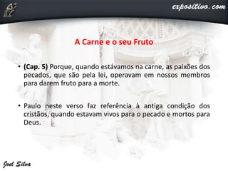 A Carne e o seu Fruto
• (Cap. 5) Porque, quando estávamos na carne, as paixões dos
pecados, que são pela lei, operavam em nossos membros
para darem fruto para a morte.
• Paulo neste verso faz referência à antiga condição dos
cristãos, quando estavam vivos para o pecado e mortos para
Deus.
 