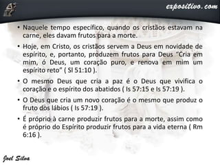 • Naquele tempo específico, quando os cristãos estavam na
carne, eles davam frutos para a morte.
• Hoje, em Cristo, os cristãos servem a Deus em novidade de
espírito, e, portanto, produzem frutos para Deus “Cria em
mim, ó Deus, um coração puro, e renova em mim um
espírito reto” ( Sl 51:10 ).
• O mesmo Deus que cria a paz é o Deus que vivifica o
coração e o espírito dos abatidos ( Is 57:15 e Is 57:19 ).
• O Deus que cria um novo coração é o mesmo que produz o
fruto dos lábios ( Is 57:19 ).
• É próprio à carne produzir frutos para a morte, assim como
é próprio do Espírito produzir frutos para a vida eterna ( Rm
6:16 ).
 
