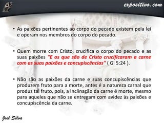 • As paixões pertinentes ao corpo do pecado existem pela lei
e operam nos membros do corpo do pecado.
• Quem morre com Cristo, crucifica o corpo do pecado e as
suas paixões "E os que são de Cristo crucificaram a carne
com as suas paixões e concupiscências" ( Gl 5:24 ).
• Não são as paixões da carne e suas concupiscências que
produzem fruto para a morte, antes é a natureza carnal que
produz tal fruto, pois, a inclinação da carne é morte, mesmo
para aqueles que não se entregam com avidez às paixões e
concupiscência da carne.
 