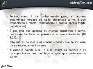 • Porém, como é de conhecimento geral, a natureza
pecaminosa herdada de Adão, designada carne, é que
estabeleceu a morte (condenação) e produz para a morte
(iniqüidades).
• É por isso que quando os cristãos crucificam a carne,
crucificam também as paixões e as concupiscências (Gl
5:24).
• Não são as paixões e as concupiscências que se inclinam
para a morte, antes é a carne.
• A carne é sujeita à lei, e a lei realça as paixões e as
concupiscências nos membros (corpo) que pertencem à
carne.
 
