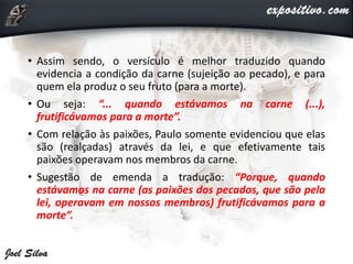• Assim sendo, o versículo é melhor traduzido quando
evidencia a condição da carne (sujeição ao pecado), e para
quem ela produz o seu fruto (para a morte).
• Ou seja: “... quando estávamos na carne (...),
frutificávamos para a morte”.
• Com relação às paixões, Paulo somente evidenciou que elas
são (realçadas) através da lei, e que efetivamente tais
paixões operavam nos membros da carne.
• Sugestão de emenda a tradução: “Porque, quando
estávamos na carne (as paixões dos pecados, que são pela
lei, operavam em nossos membros) frutificávamos para a
morte”.
 