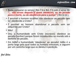 • Basta comparar os versos ( Rm 7:4 e Rm 7:5 com o verso 16:
“... sóis servos daquele a quem obedeceis, ou do pecado
para a morte, ou da obediência para a justiça” ( Rm 6:16 ).
• É possível o homem escolher não obedecer ao pecado sem
ter obedecido a Cristo?
• É possível ao homem abandonar o pecado sem ser
adquirido por Cristo?
• Não!
• Ora, a humanidade sem Cristo (escravos) obedece ao
pecado (senhor) porque foram introduzidos no mundo sob o
domínio do pecado.
• Em Adão a humanidade ‘obedeceu’ ao pecado! Adão é a
porta larga pela qual todos os homens entraram, e seguem
por um caminho largo que os conduz à perdição.
 