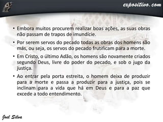 • Embora muitos procurem realizar boas ações, as suas obras
não passam de trapos de imundície.
• Por serem servos do pecado todas as obras dos homens são
más, ou seja, os servos do pecado frutificam para a morte.
• Em Cristo, o último Adão, os homens são novamente criados
segundo Deus, livre do poder do pecado, e sob o jugo da
justiça.
• Ao entrar pela porta estreita, o homem deixa de produzir
para a morte e passa a produzir para a justiça, pois se
inclinam para a vida que há em Deus e para a paz que
excede a todo entendimento.
 