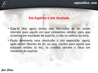 Em Espírito e em Verdade
• (Cap.6) Mas agora temos sido libertados da lei, tendo
morrido para aquilo em que estávamos retidos; para que
sirvamos em novidade de espírito, e não na velhice da letra.
• Paulo apresenta uma conclusão à sua exposição: agora,
após serem libertos da lei, ou seja, mortos para aquilo que
estavam retidos (a lei), os cristãos servem a Deus em
novidade de espírito.
 