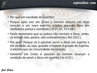 • Por que em novidade de espírito?
• Porque após crer em Cristo o homem adquire um novo
coração e um novo espírito, criados segundo Deus em
verdadeira justiça e santidade ( Sl 51:10 ; Ef 4:24 ).
• Paulo demonstra que os judeus não serviam a Deus, antes,
só tinham zelo, porém, sem entendimento ( Rm 10:2 ).
• Por quê? Porque só é possível servir a Deus em espírito e
em verdade, ou seja, quando o homem é gerado do Espírito,
o mesmo que ser circuncidado no coração.
• Somente em Cristo é possível ao homem alcançar a
condição de servir a Deus em espírito ( Jo 4:23 ).
 