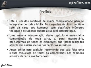 Prefácio
• Este é um dos capítulos de maior complexidade para se
interpretar de toda a bíblia. Ao longo dos séculos o capítulo
sete da carta aos Romanos tem desafiado inúmeros
teólogos e estudiosos quanto à sua real interpretação.
• Uma correta interpretação deste capítulo é essencial à
compreensão de toda carta, e, para interpretá-lo,
precisaremos de todos os elementos que foram realçados
através das análises feitas nos capítulos anteriores.
• Antes de ler este capítulo, recomendo que seja feita uma
leitura minuciosa de todos os comentários aos capítulos
anterior da carta aos Romanos.
 