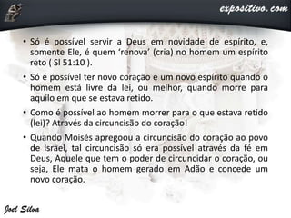 • Só é possível servir a Deus em novidade de espírito, e,
somente Ele, é quem ‘renova’ (cria) no homem um espírito
reto ( Sl 51:10 ).
• Só é possível ter novo coração e um novo espírito quando o
homem está livre da lei, ou melhor, quando morre para
aquilo em que se estava retido.
• Como é possível ao homem morrer para o que estava retido
(lei)? Através da circuncisão do coração!
• Quando Moisés apregoou a circuncisão do coração ao povo
de Israel, tal circuncisão só era possível através da fé em
Deus, Aquele que tem o poder de circuncidar o coração, ou
seja, Ele mata o homem gerado em Adão e concede um
novo coração.
 