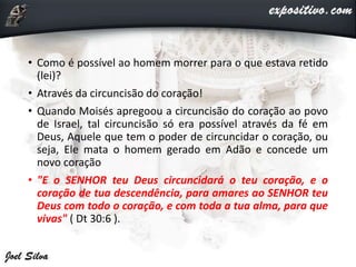 • Como é possível ao homem morrer para o que estava retido
(lei)?
• Através da circuncisão do coração!
• Quando Moisés apregoou a circuncisão do coração ao povo
de Israel, tal circuncisão só era possível através da fé em
Deus, Aquele que tem o poder de circuncidar o coração, ou
seja, Ele mata o homem gerado em Adão e concede um
novo coração
• "E o SENHOR teu Deus circuncidará o teu coração, e o
coração de tua descendência, para amares ao SENHOR teu
Deus com todo o coração, e com toda a tua alma, para que
vivas" ( Dt 30:6 ).
 