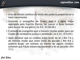 • A lei de Moisés (velhice da letra) não poderia proporcionar o
novo nascimento.
• Somente o evangelho de Cristo, que é a água limpa
aspergida pelo Espírito Eterno, faz nascer o novo homem
para louvor de sua glória ( Jo 3:5 ; Ez 36:26 ).
• É através do evangelho que o homem recebe poder para ser
criado em verdadeira justiça e santidade ( Jo 1:12 ; Ef 4:24 ).
• Após declarar que os cristãos eram livres da lei ( Rm 7:6 ),
do mesmo modo que eram livres do pecado ( Rm 6:6 ),
poderia surgir um entrave na mente de alguns cristãos:
acharem que Paulo estava equiparando a lei ao pecado ( Rm
7:7 ).
 
