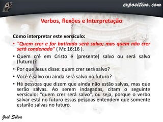 Verbos, flexões e Interpretação
Como interpretar este versículo:
• "Quem crer e for batizado será salvo; mas quem não crer
será condenado" ( Mc 16:16 ).
• Quem crê em Cristo é (presente) salvo ou será salvo
(futuro)?
• Por que Jesus disse: quem crer será salvo?
• Você é salvo ou ainda será salvo no futuro?
• Há pessoas que dizem que ainda não estão salvas, mas que
serão salvas. Ao serem indagadas, citam o seguinte
versículo: “quem crer será salvo”, ou seja, porque o verbo
salvar está no futuro essas pessoas entendem que somente
estarão salvas no futuro.
 