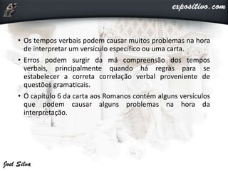 • Os tempos verbais podem causar muitos problemas na hora
de interpretar um versículo específico ou uma carta.
• Erros podem surgir da má compreensão dos tempos
verbais, principalmente quando há regras para se
estabelecer a correta correlação verbal proveniente de
questões gramaticais.
• O capítulo 6 da carta aos Romanos contém alguns versículos
que podem causar alguns problemas na hora da
interpretação.
 