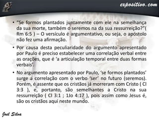 • “Se formos plantados juntamente com ele na semelhança
da sua morte, também o seremos na da sua ressurreição?”(
Rm 6:5 ) – O versículo é argumentativo, ou seja, o apóstolo
não fez uma afirmação.
• Por causa desta peculiaridade do argumento apresentado
por Paulo é preciso estabelecer uma correlação verbal entre
as orações, que é ‘a articulação temporal entre duas formas
verbais’.
• No argumento apresentado por Paulo, ‘se formos plantados’
surge a correlação com o verbo ‘ser’ no futuro (seremos).
Porém, é assente que os cristãos já morreram com Cristo ( Cl
3:3 ), e, portanto, são semelhantes a Cristo na sua
ressurreição ( Cl 3:1 ; 1Jo 4:17 ), pois assim como Jesus é,
são os cristãos aqui neste mundo.
 