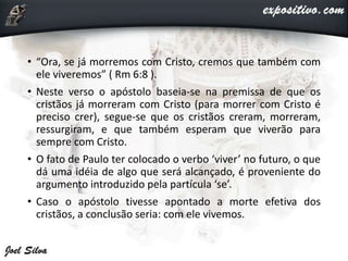 • “Ora, se já morremos com Cristo, cremos que também com
ele viveremos” ( Rm 6:8 ).
• Neste verso o apóstolo baseia-se na premissa de que os
cristãos já morreram com Cristo (para morrer com Cristo é
preciso crer), segue-se que os cristãos creram, morreram,
ressurgiram, e que também esperam que viverão para
sempre com Cristo.
• O fato de Paulo ter colocado o verbo ‘viver’ no futuro, o que
dá uma idéia de algo que será alcançado, é proveniente do
argumento introduzido pela partícula ‘se’.
• Caso o apóstolo tivesse apontado a morte efetiva dos
cristãos, a conclusão seria: com ele vivemos.
 