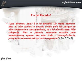É a Lei Pecado?
• “Que diremos, pois? É a lei pecado? De modo nenhum.
Mas eu não conheci o pecado senão pela lei; porque eu
não conheceria a concupiscência, se a lei não dissesse: Não
cobiçarás. Mas o pecado, tomando ocasião pelo
mandamento, operou em mim toda a concupiscência;
porquanto sem a lei estava morto o pecado” ( Rm 7:7 - 8).
 