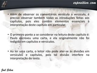 • Além de observar os comentários versículo a versículo, é
preciso observar também todas as introduções feitas aos
capítulos, pois eles contêm elementos essenciais à
interpretação deste capítulo em particular.
• O primeiro ponto a se considerar na leitura deste capítulo é:
Paulo escreveu uma carta, e ela originalmente não foi
redigida em capítulos e versículos.
• Ao ler uma carta, o leitor não pode ater-se às divisões em
versículos e capítulos, pois tal divisão interfere na
interpretação do texto.
 