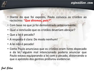 • Diante do que foi exposto, Paulo convoca os cristãos ao
raciocínio: “Que diremos, pois?”.
• Com base no que já foi demonstrado anteriormente;
• Qual a conclusão que os cristãos deveriam abraçar?
• Que a lei é pecado?
• A resposta é clara: De modo nenhum!
• A lei não é pecado!
• Como Paulo anunciava que os cristãos eram livres dopecado
e da lei, alguém mal intencionado poderia anunciar que
Paulo estava equiparando a lei com o pecado, distorcendo o
que o apóstolo dos gentios procurou evidenciar.
 