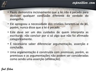 • Paulo demonstra incisivamente que a lei não é pecado para
desfazer qualquer conclusão diferente da verdade do
evangelho.
• Ele apregoou a necessidade dos cristãos livrarem-se da lei,
porém, nunca disse que a lei é pecado.
• Este deve ser um dos cuidados de quem interpreta as
escrituras: não concluir por si só algo que não foi afirmado
categoricamente.
• É necessário saber diferenciar argumentação, asserção e
conclusão.
• Uma argumentação é construída com premissas, porém, as
premissas e as argumentações não podem ser consideradas
como sendo uma asserção (afirmação).
 