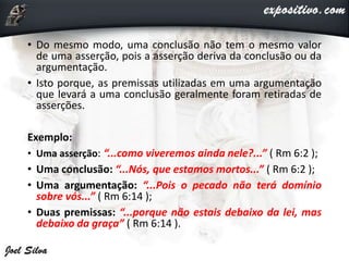 • Do mesmo modo, uma conclusão não tem o mesmo valor
de uma asserção, pois a asserção deriva da conclusão ou da
argumentação.
• Isto porque, as premissas utilizadas em uma argumentação
que levará a uma conclusão geralmente foram retiradas de
asserções.
Exemplo:
• Uma asserção: “...como viveremos ainda nele?...” ( Rm 6:2 );
• Uma conclusão: “...Nós, que estamos mortos...” ( Rm 6:2 );
• Uma argumentação: “...Pois o pecado não terá domínio
sobre vós...” ( Rm 6:14 );
• Duas premissas: “...porque não estais debaixo da lei, mas
debaixo da graça” ( Rm 6:14 ).
 
