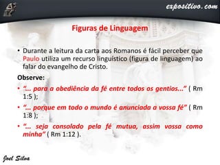 Figuras de Linguagem
• Durante a leitura da carta aos Romanos é fácil perceber que
Paulo utiliza um recurso linguístico (figura de linguagem) ao
falar do evangelho de Cristo.
Observe:
• “... para a obediência da fé entre todos os gentios...” ( Rm
1:5 );
• “... porque em todo o mundo é anunciada a vossa fé” ( Rm
1:8 );
• “... seja consolado pela fé mutua, assim vossa como
minha” ( Rm 1:12 ).
 