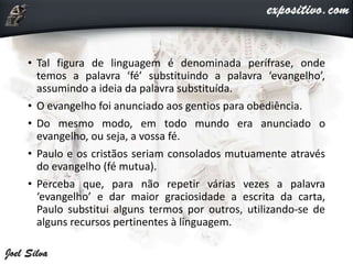 • Tal figura de linguagem é denominada perífrase, onde
temos a palavra ‘fé’ substituindo a palavra ‘evangelho’,
assumindo a ideia da palavra substituída.
• O evangelho foi anunciado aos gentios para obediência.
• Do mesmo modo, em todo mundo era anunciado o
evangelho, ou seja, a vossa fé.
• Paulo e os cristãos seriam consolados mutuamente através
do evangelho (fé mutua).
• Perceba que, para não repetir várias vezes a palavra
‘evangelho’ e dar maior graciosidade a escrita da carta,
Paulo substitui alguns termos por outros, utilizando-se de
alguns recursos pertinentes à linguagem.
 